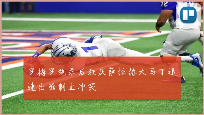 罗梅罗绝杀后狂庆萨拉赫大马丁迅速出面制止冲突