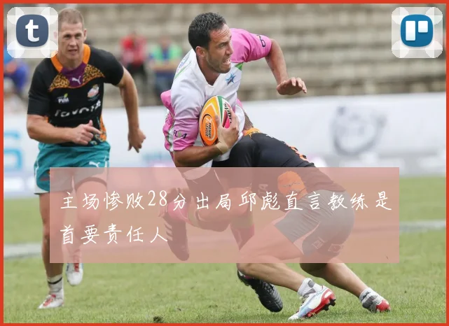 主场惨败28分出局邱彪直言教练是首要责任人