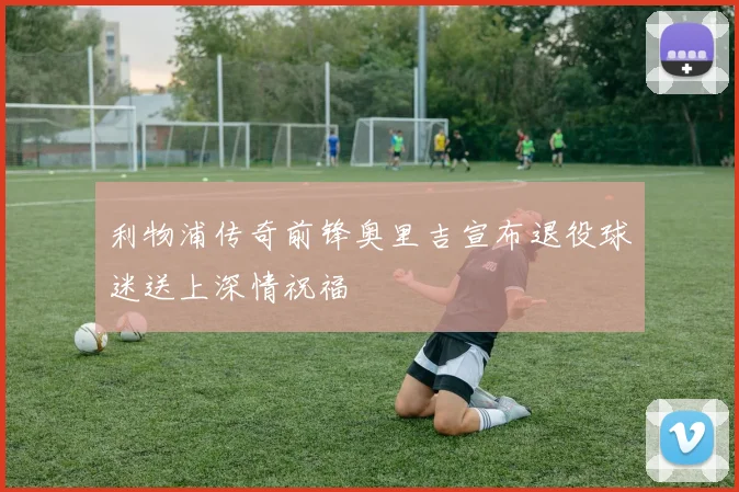 利物浦传奇前锋奥里吉宣布退役球迷送上深情祝福