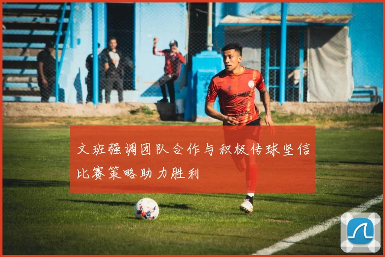 文班强调团队合作与积极传球坚信比赛策略助力胜利