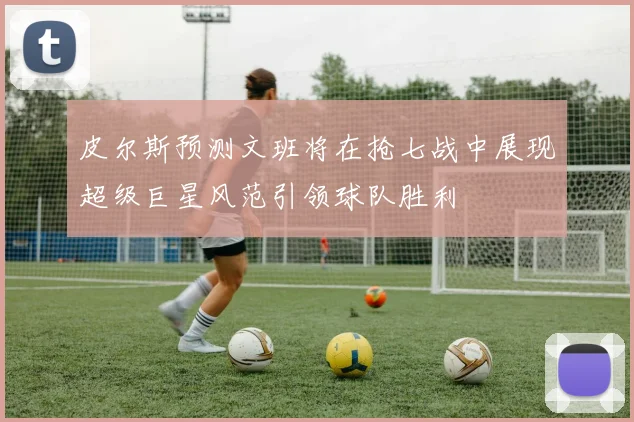 皮尔斯预测文班将在抢七战中展现超级巨星风范引领球队胜利