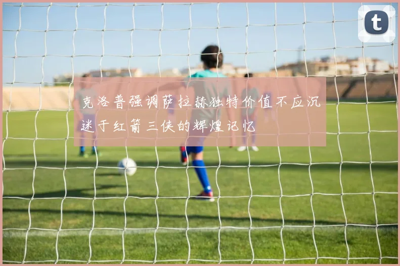 克洛普强调萨拉赫独特价值不应沉迷于红箭三侠的辉煌记忆