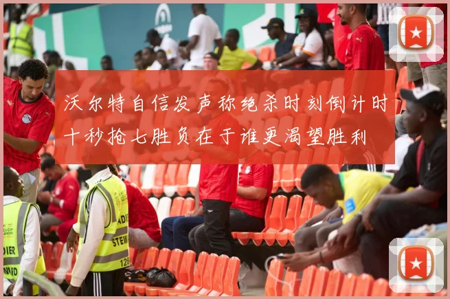 沃尔特自信发声称绝杀时刻倒计时十秒抢七胜负在于谁更渴望胜利
