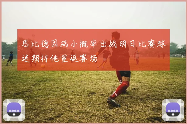 恩比德因病小概率出战明日比赛球迷期待他重返赛场