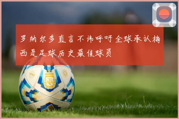罗纳尔多直言不讳呼吁全球承认梅西是足球历史最佳球员