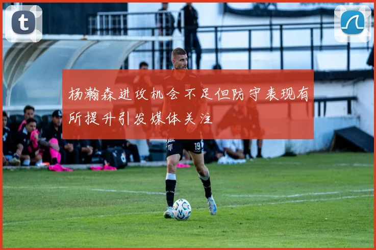 杨瀚森进攻机会不足但防守表现有所提升引发媒体关注