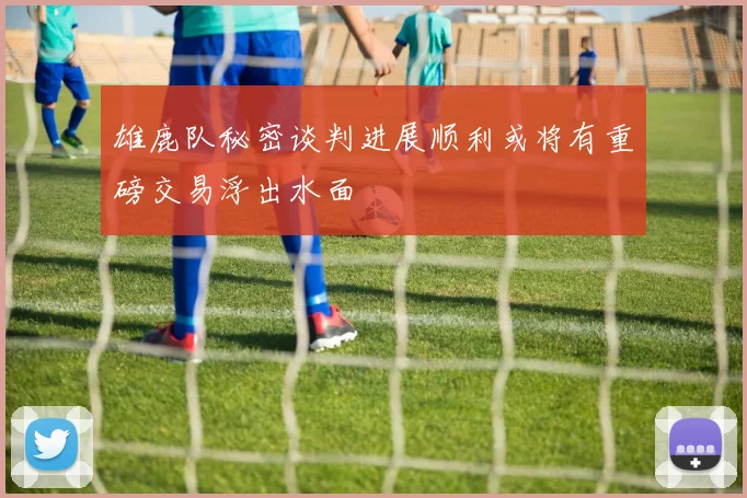 雄鹿队秘密谈判进展顺利或将有重磅交易浮出水面