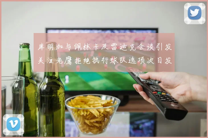 库明加与佩林卡及雷迪克会谈引发关注老鹰拒绝执行球队选项次日发生