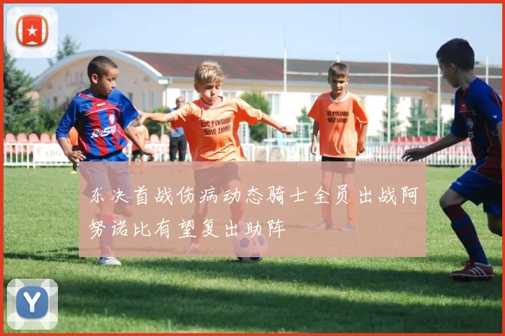 东决首战伤病动态骑士全员出战阿努诺比有望复出助阵