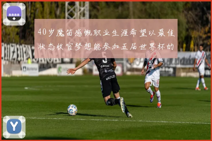 40岁魔笛感慨职业生涯希望以最佳状态收官梦想能参加五届世界杯的壮举