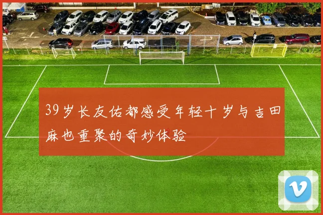 39岁长友佑都感受年轻十岁与吉田麻也重聚的奇妙体验