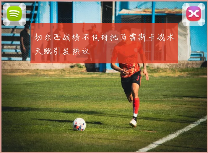 切尔西战绩不佳衬托马雷斯卡战术天赋引发热议
